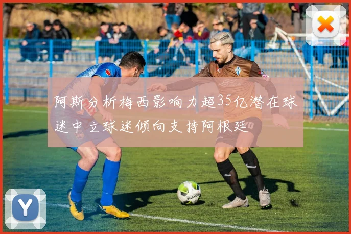 阿斯分析梅西影响力超35亿潜在球迷中立球迷倾向支持阿根廷