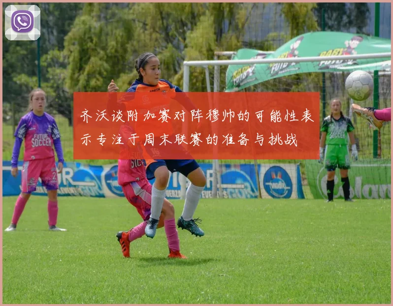 齐沃谈附加赛对阵穆帅的可能性表示专注于周末联赛的准备与挑战