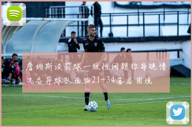 詹姆斯谈罚球一致性问题称每晚情况各异球队面临21-34落后困境