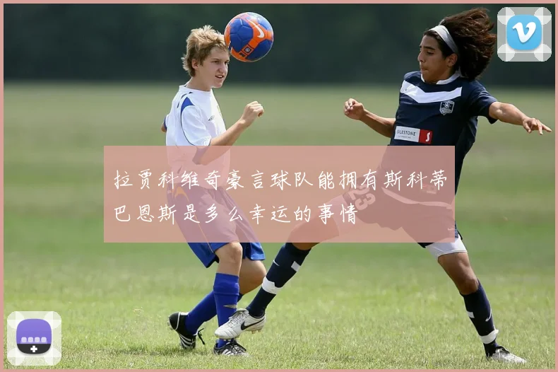 拉贾科维奇豪言球队能拥有斯科蒂巴恩斯是多么幸运的事情