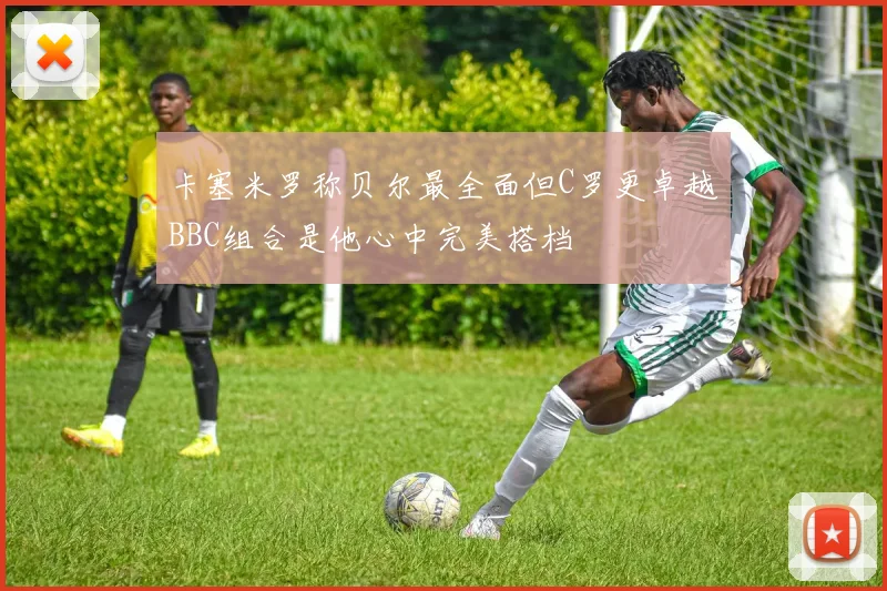 卡塞米罗称贝尔最全面但C罗更卓越BBC组合是他心中完美搭档