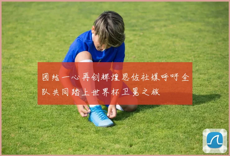 团结一心再创辉煌恩佐社媒呼吁全队共同踏上世界杯卫冕之旅