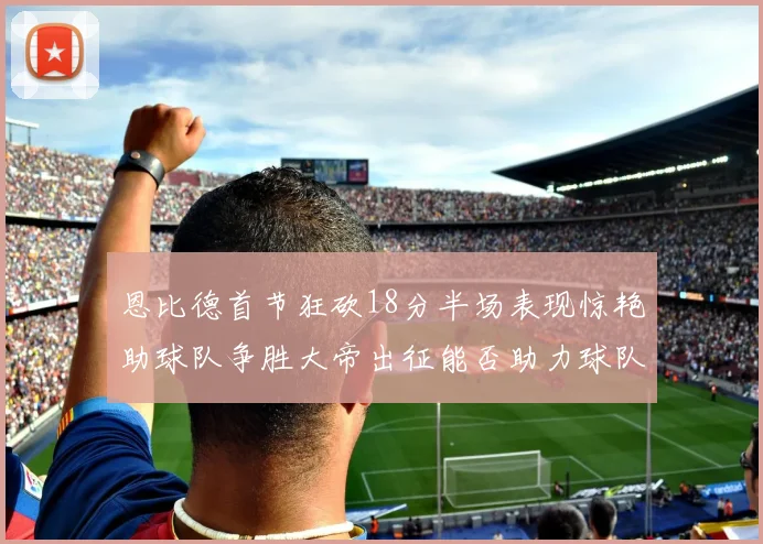 恩比德首节狂砍18分半场表现惊艳助球队争胜大帝出征能否助力球队逆袭