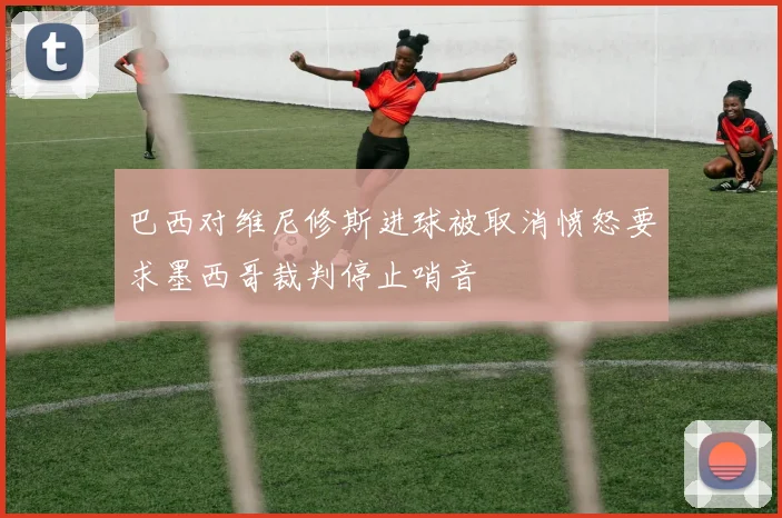 巴西对维尼修斯进球被取消愤怒要求墨西哥裁判停止哨音