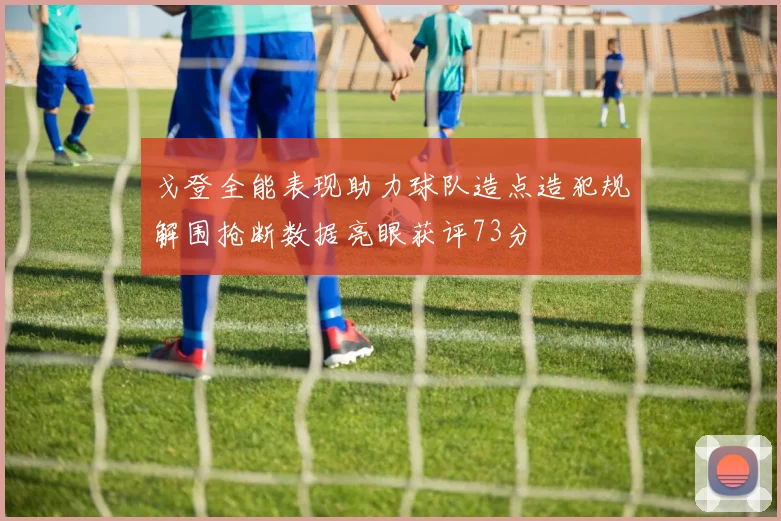 戈登全能表现助力球队造点造犯规解围抢断数据亮眼获评73分