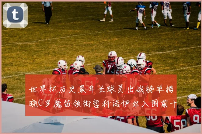 世界杯历史最年长球员出战榜单揭晓C罗魔笛领衔哲科诺伊尔入围前十