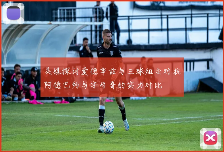 美媒探讨爱德华兹与三球组合对抗阿德巴约与字母哥的实力对比