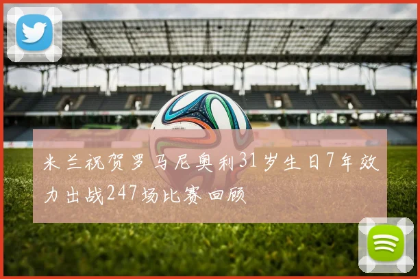 米兰祝贺罗马尼奥利31岁生日7年效力出战247场比赛回顾