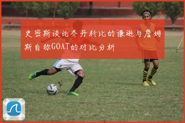 史密斯谈论乔丹科比的谦逊与詹姆斯自称GOAT的对比分析
