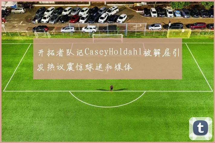 开拓者队记CaseyHoldahl被解雇引发热议震惊球迷和媒体