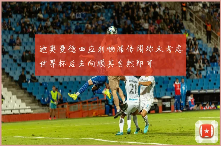 迪奥曼德回应利物浦传闻称未考虑世界杯后去向顺其自然即可