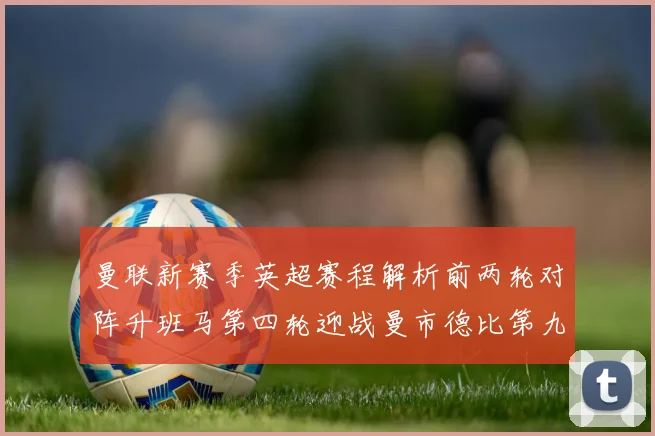 曼联新赛季英超赛程解析前两轮对阵升班马第四轮迎战曼市德比第九轮挑战蓝军