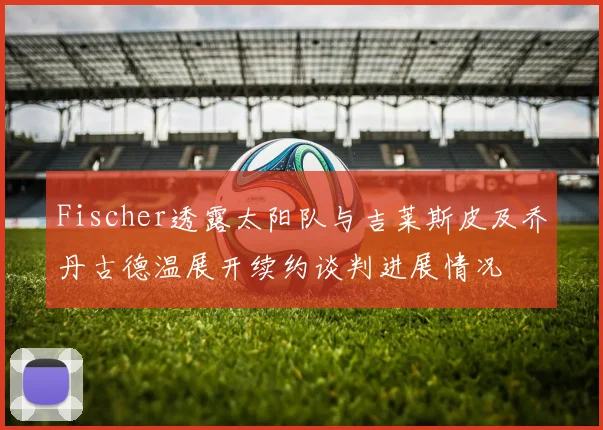 Fischer透露太阳队与吉莱斯皮及乔丹古德温展开续约谈判进展情况