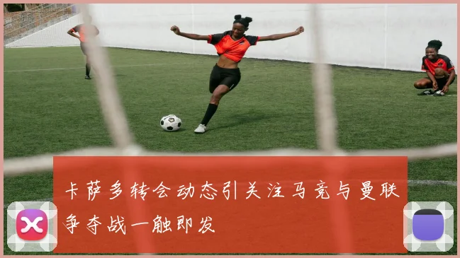 卡萨多转会动态引关注马竞与曼联争夺战一触即发
