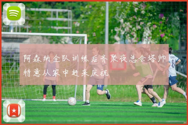 阿森纳全队训练后齐聚夜总会塔帅特意从家中赶来庆祝