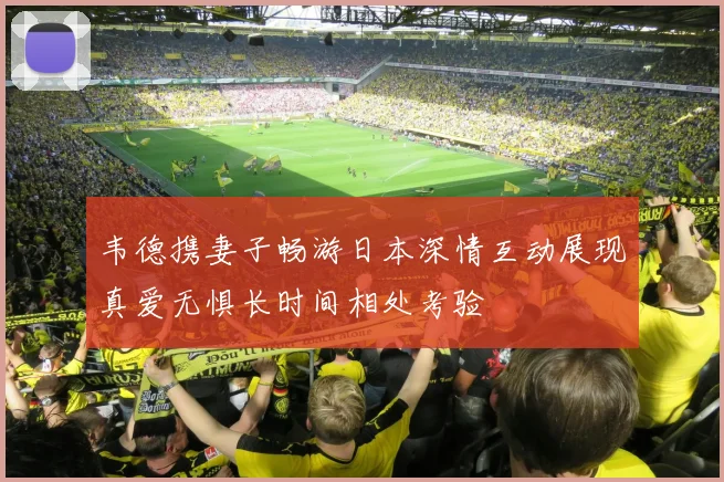 韦德携妻子畅游日本深情互动展现真爱无惧长时间相处考验